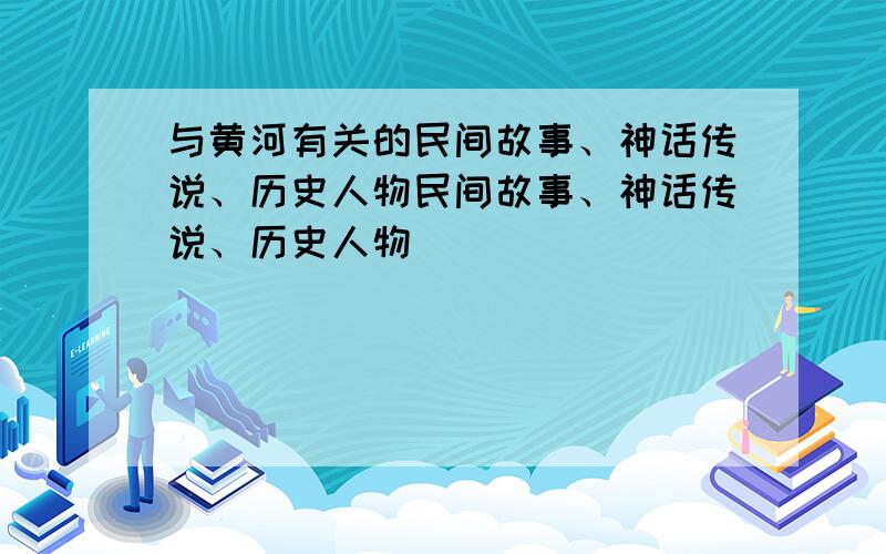 与黄河有关的民间故事、神话传说、历史人物民间故事、神话传说、历史人物