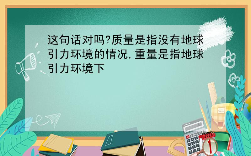 这句话对吗?质量是指没有地球引力环境的情况,重量是指地球引力环境下