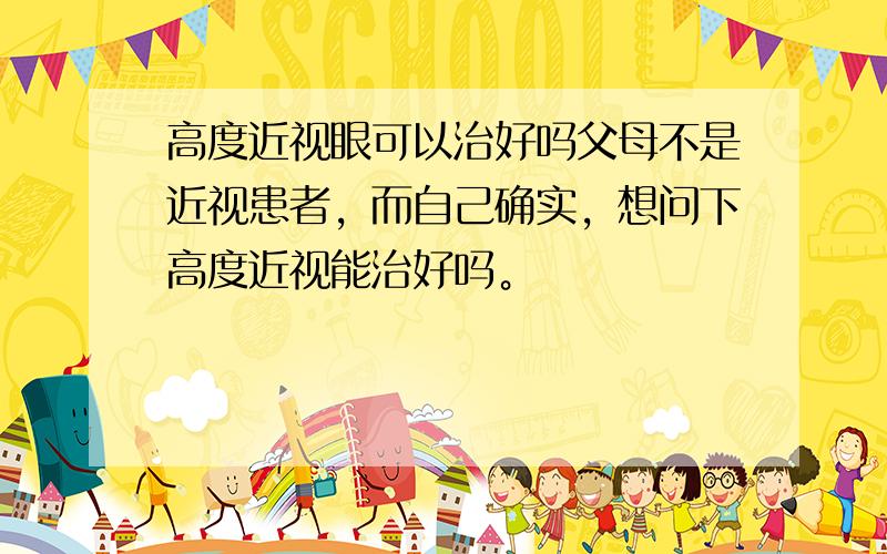 高度近视眼可以治好吗父母不是近视患者，而自己确实，想问下高度近视能治好吗。