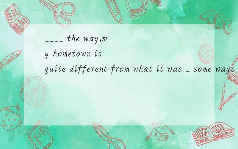 ____ the way,my hometown is quite different from what it was _ some ways A.In; in B.By; byC.In;by D by,in