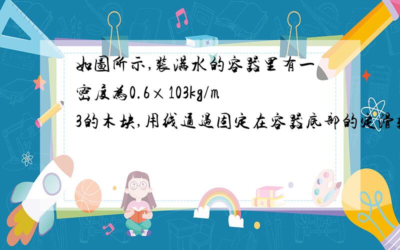 如图所示,装满水的容器里有一密度为0.6×103kg/m3的木块,用线通过固定在容器底部的定滑轮系于等臂如图所示,装满水的容器里有一密度为0.6×10^3kg/m3的木块,用线通过固定在容器底部的定滑轮系