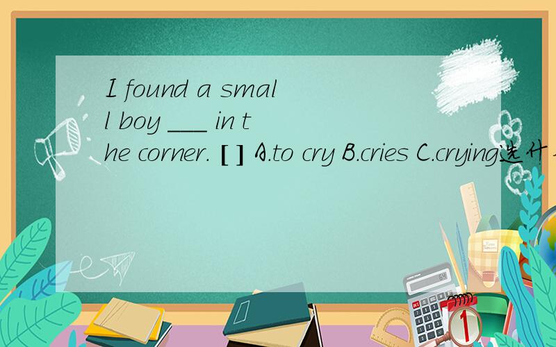 I found a small boy ___ in the corner. [ ] A.to cry B.cries C.crying选什么为什么如题