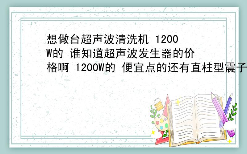 想做台超声波清洗机 1200W的 谁知道超声波发生器的价格啊 1200W的 便宜点的还有直柱型震子