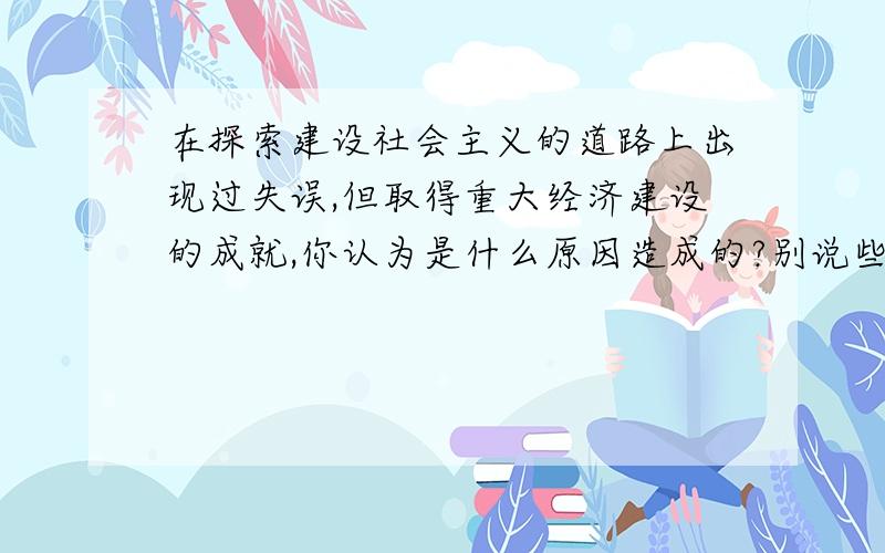 在探索建设社会主义的道路上出现过失误,但取得重大经济建设的成就,你认为是什么原因造成的?别说些套话,别太长了.