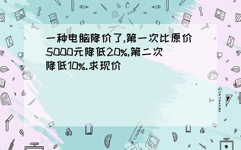 一种电脑降价了,第一次比原价5000元降低20%,第二次降低10%.求现价