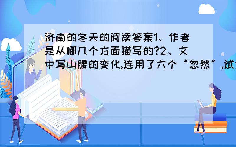 济南的冬天的阅读答案1、作者是从哪几个方面描写的?2、文中写山腰的变化,连用了六个“忽然”,试分析其作用.3、文中最后一句赞美了什么?