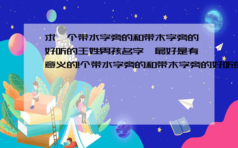 求一个带水字旁的和带木字旁的好听的王姓男孩名字,最好是有意义的!个带水字旁的和带木字旁的好听的王姓男孩名字,最好是有意义的