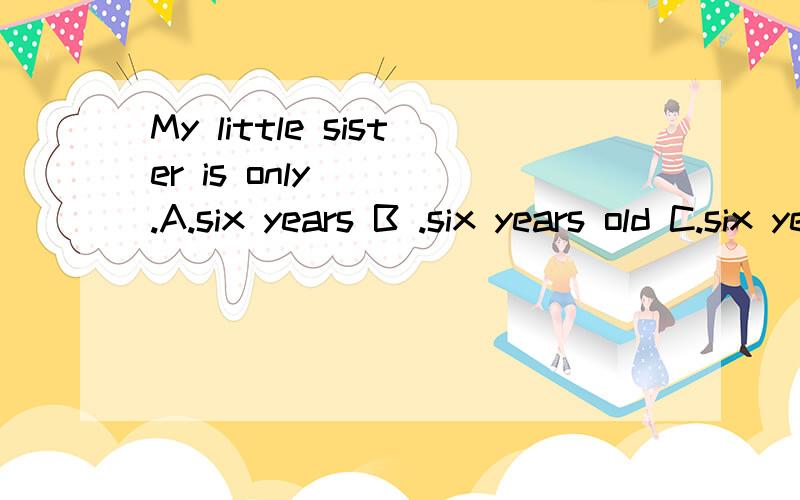 My little sister is only____.A.six years B .six years old C.six year old再问一个：the sign____'danger' A.meaning B.mean C.means