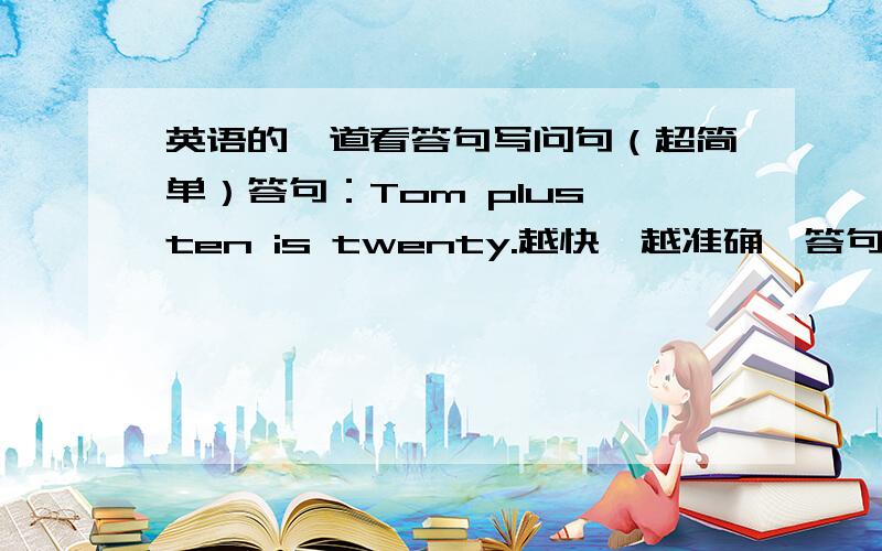 英语的一道看答句写问句（超简单）答句：Tom plus ten is twenty.越快,越准确,答句写错了，是：Ten plus ten is twenty.