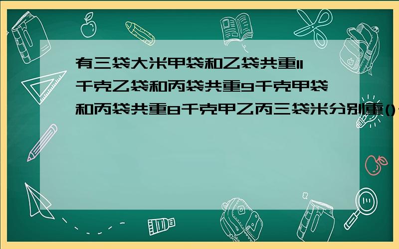 有三袋大米甲袋和乙袋共重11千克乙袋和丙袋共重9千克甲袋和丙袋共重8千克甲乙丙三袋米分别重()千()千克()千克