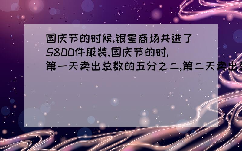 国庆节的时候,银星商场共进了5800件服装.国庆节的时,第一天卖出总数的五分之二,第二天卖出总数的八分之三.问：第一天笔第二天多卖出多少件?两天共卖出服装多少件?还剩多少件没有卖出?