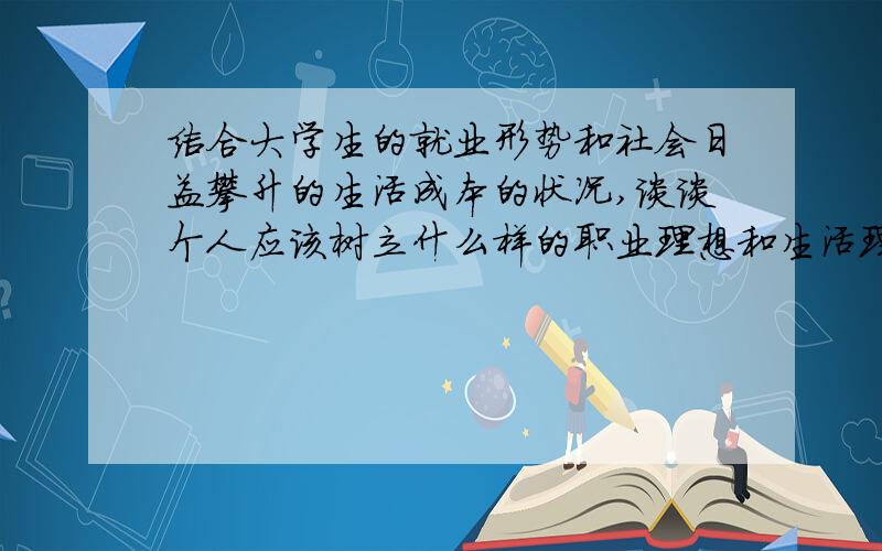 结合大学生的就业形势和社会日益攀升的生活成本的状况,谈谈个人应该树立什么样的职业理想和生活理想以此写一篇不少于800字的文章