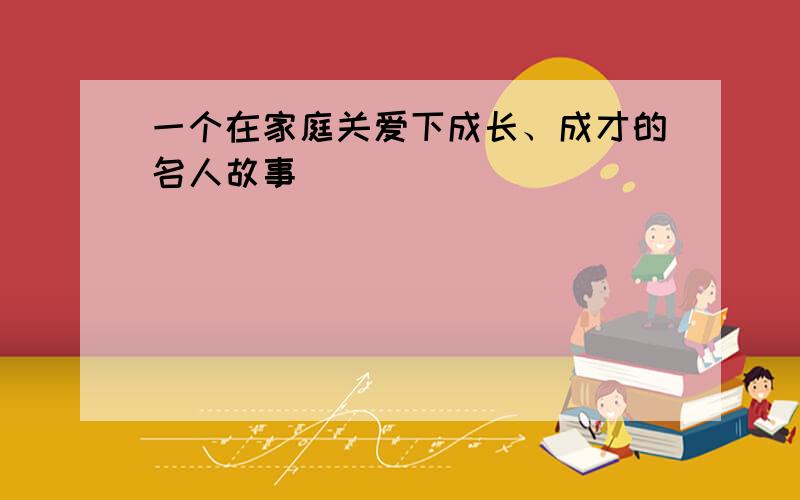 一个在家庭关爱下成长、成才的名人故事