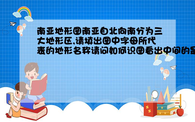 南亚地形图南亚自北向南分为三大地形区,请填出图中字母所代表的地形名称请问如何识图看出中间的是恒河平原而不是印度和平原