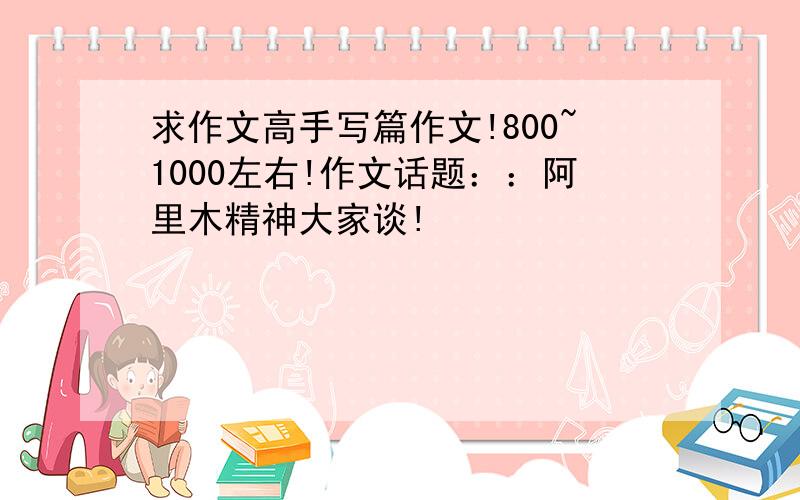 求作文高手写篇作文!800~1000左右!作文话题：：阿里木精神大家谈!