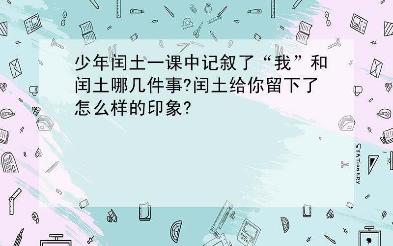 少年闰土一课中记叙了“我”和闰土哪几件事?闰土给你留下了怎么样的印象?