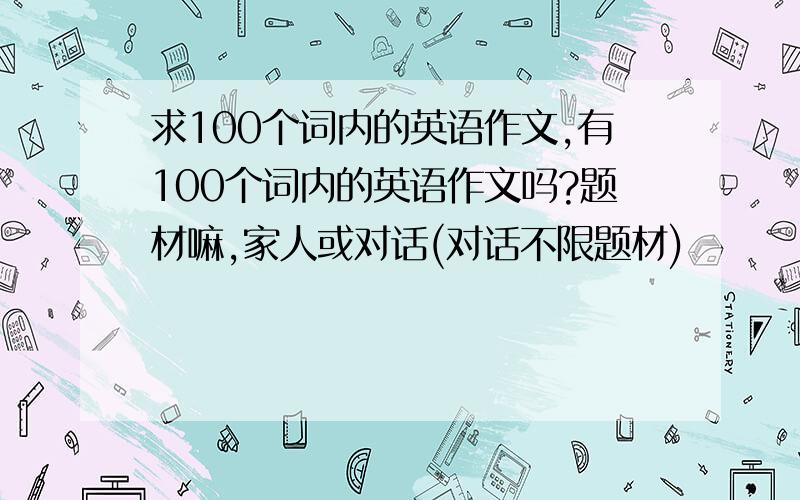 求100个词内的英语作文,有100个词内的英语作文吗?题材嘛,家人或对话(对话不限题材)