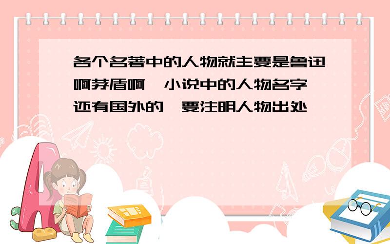 各个名著中的人物就主要是鲁迅啊茅盾啊,小说中的人物名字,还有国外的,要注明人物出处,