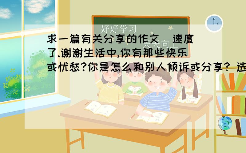 求一篇有关分享的作文  速度了.谢谢生活中,你有那些快乐或忧愁?你是怎么和别人倾诉或分享? 选一两件事写下来.速度.内容要具体，条理要清楚，语句要通顺，要将事例写出来，字数在500字