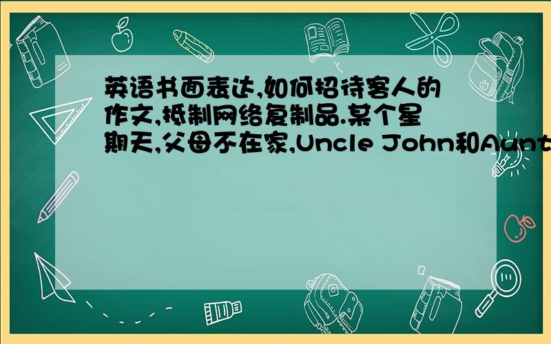 英语书面表达,如何招待客人的作文,抵制网络复制品.某个星期天,父母不在家,Uncle John和Aunt Mary来访.请用英语描述一下你是怎样招待客人的.词数120以上.