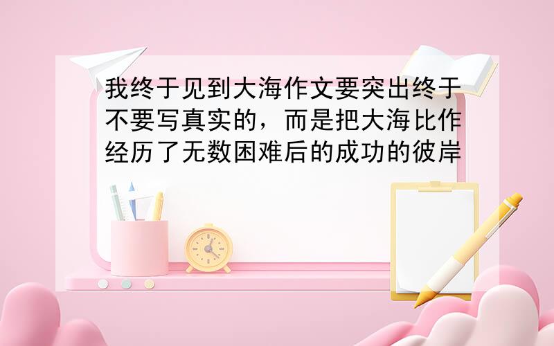 我终于见到大海作文要突出终于不要写真实的，而是把大海比作经历了无数困难后的成功的彼岸