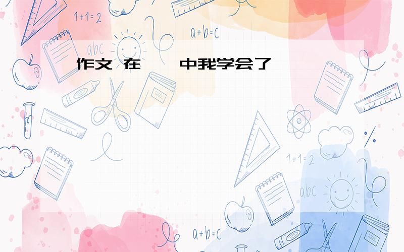 作文 在——中我学会了——