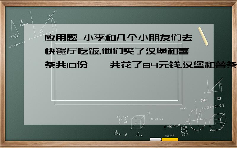 应用题 小李和几个小朋友们去快餐厅吃饭.他们买了汉堡和薯条共10份,一共花了84元钱.汉堡和薯条各买了几