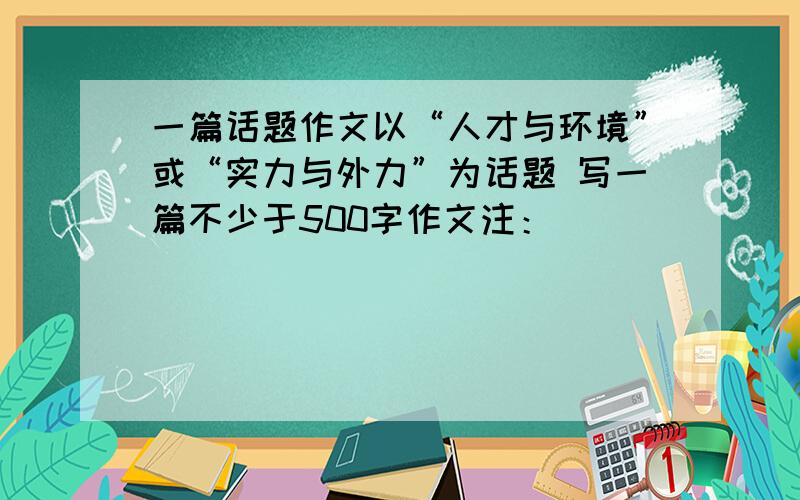 一篇话题作文以“人才与环境”或“实力与外力”为话题 写一篇不少于500字作文注：