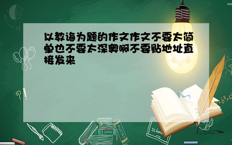 以教诲为题的作文作文不要太简单也不要太深奥啊不要贴地址直接发来