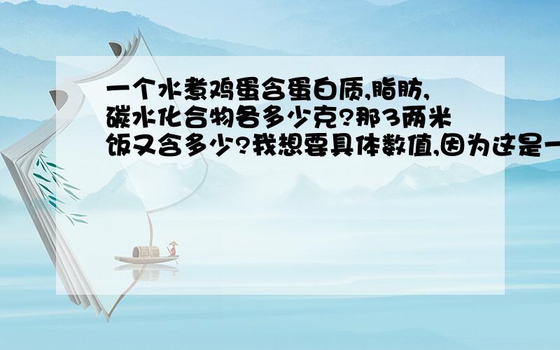 一个水煮鸡蛋含蛋白质,脂肪,碳水化合物各多少克?那3两米饭又含多少?我想要具体数值,因为这是一门公选课的作业,我需要用数值来计算我的三餐是否达到营养标准...谢谢了!