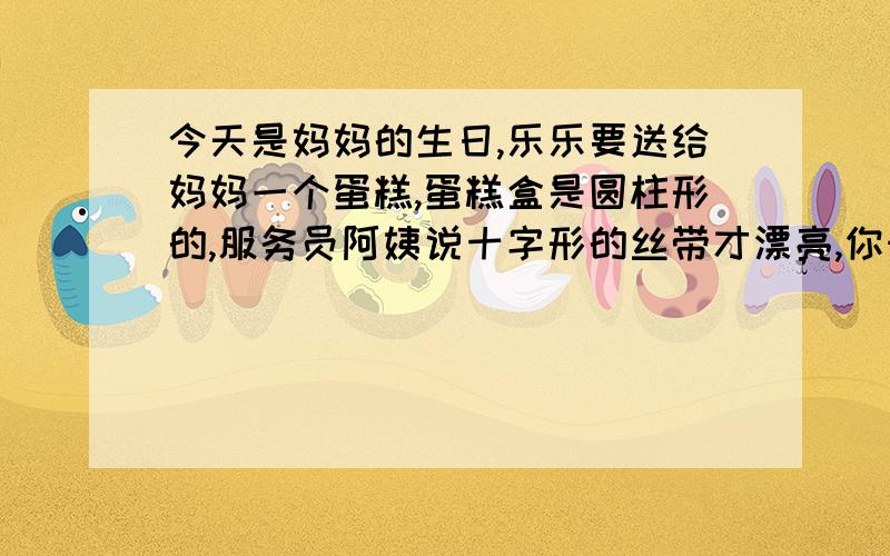 今天是妈妈的生日,乐乐要送给妈妈一个蛋糕,蛋糕盒是圆柱形的,服务员阿姨说十字形的丝带才漂亮,你知道要多长的丝带最合适吗?（蝴蝶结需15dm）蛋糕盒高为6dm,底面直径为8dm