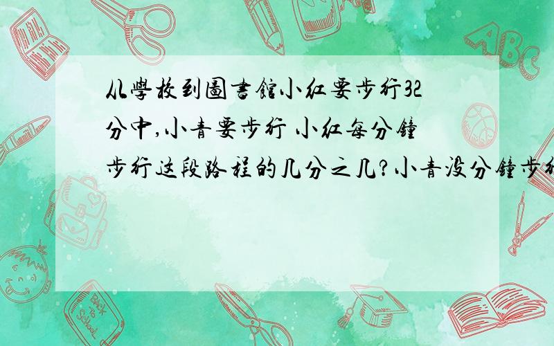 从学校到图书馆小红要步行32分中,小青要步行 小红每分钟步行这段路程的几分之几?小青没分钟步行这段路程的几分之几?谁步行速度慢一些?