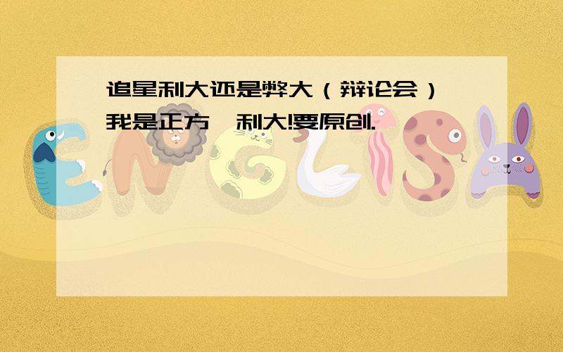 追星利大还是弊大（辩论会）,我是正方,利大!要原创.