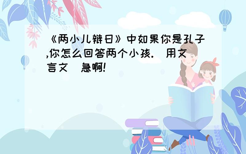 《两小儿辩日》中如果你是孔子,你怎么回答两个小孩.（用文言文）急啊!