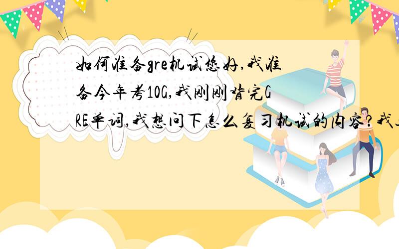 如何准备gre机试您好,我准备今年考10G,我刚刚背完GRE单词,我想问下怎么复习机试的内容?我这是第一次考,周围也没有可以问的人,我现在有点无从下手不知道先做什么后做什么?