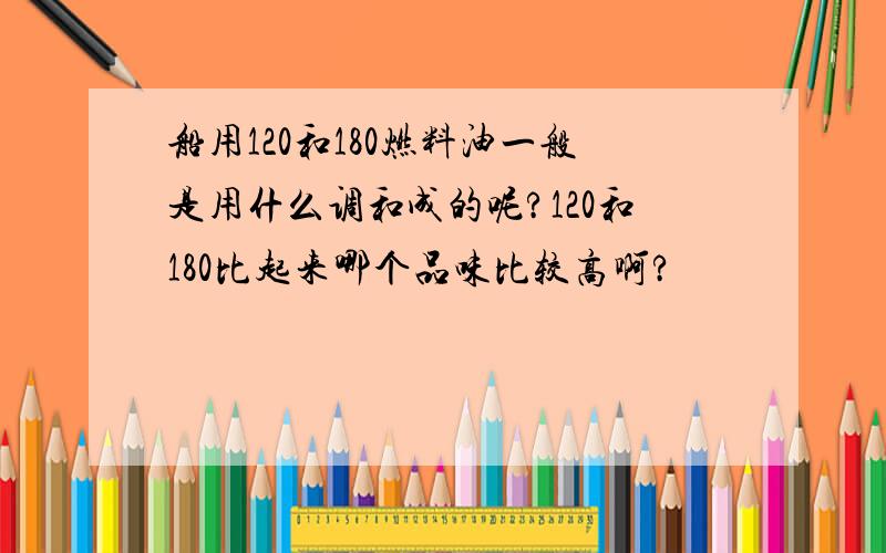 船用120和180燃料油一般是用什么调和成的呢?120和180比起来哪个品味比较高啊?