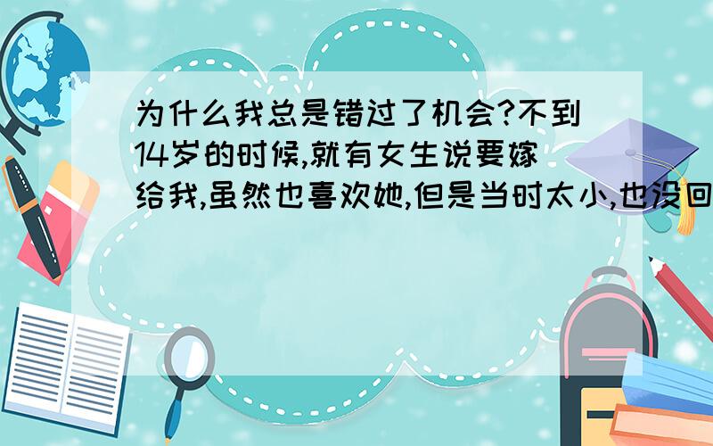 为什么我总是错过了机会?不到14岁的时候,就有女生说要嫁给我,虽然也喜欢她,但是当时太小,也没回答她,几年后向她表白,果然失败.刚进大学,一个老乡一直向我示好,也成为第二个靠在我身上