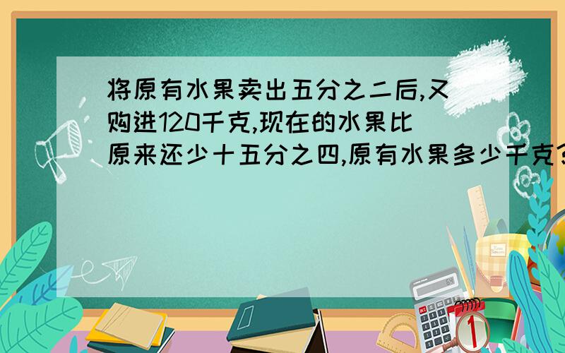 将原有水果卖出五分之二后,又购进120千克,现在的水果比原来还少十五分之四,原有水果多少千克?