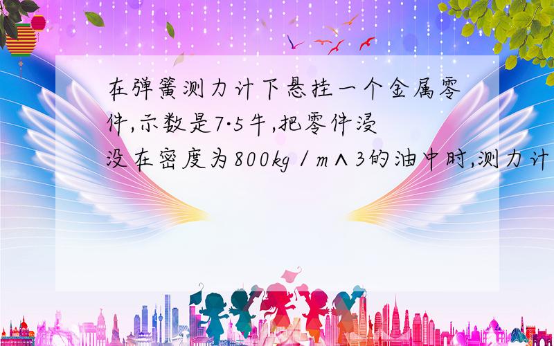 在弹簧测力计下悬挂一个金属零件,示数是7·5牛,把零件浸没在密度为800kg／m∧3的油中时,测力计示数为6·6,金属体积是多少?