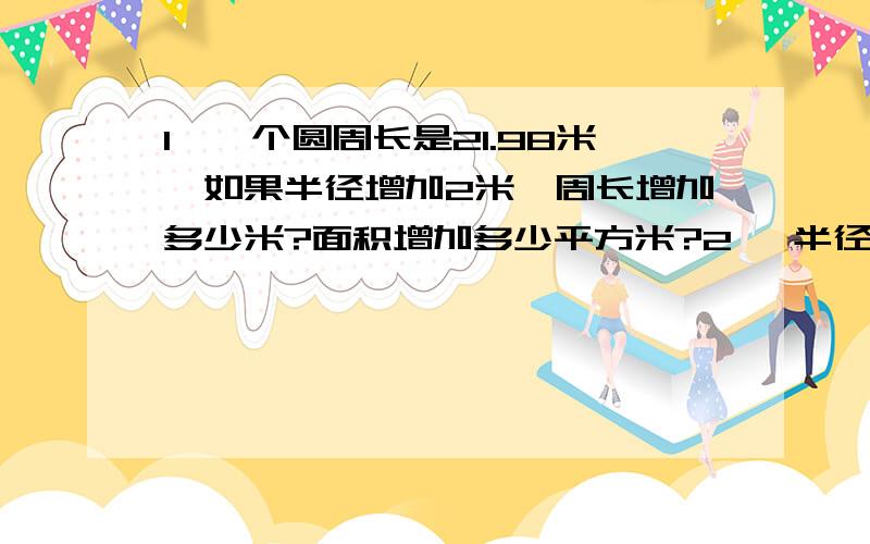 1、一个圆周长是21.98米,如果半径增加2米,周长增加多少米?面积增加多少平方米?2、 半径比是2:5的甲乙两个圆组成同心圆后,环形面积是27.3平方米,两个圆的面积分别是多少?3、大中小三个同心