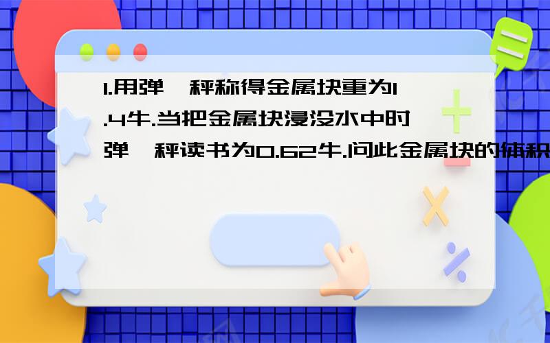 1.用弹簧秤称得金属块重为1.4牛.当把金属块浸没水中时弹簧秤读书为0.62牛.问此金属块的体积和密度各是多少