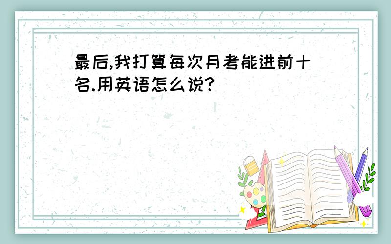 最后,我打算每次月考能进前十名.用英语怎么说?