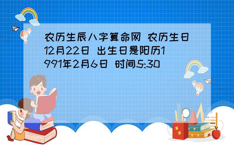 农历生辰八字算命网 农历生日12月22日 出生日是阳历1991年2月6日 时间5:30