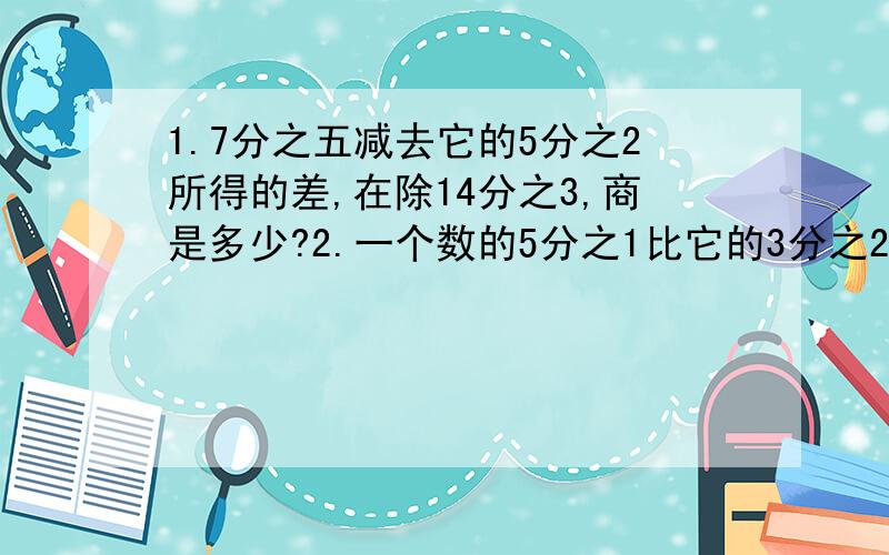 1.7分之五减去它的5分之2所得的差,在除14分之3,商是多少?2.一个数的5分之1比它的3分之2少14,这个数是多3.32的4分之3比一个数的10分之7少4,这个数是多少?