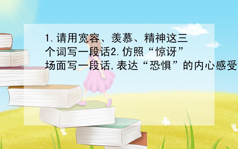 1.请用宽容、羡慕、精神这三个词写一段话2.仿照“惊讶”场面写一段话,表达“恐惧”的内心感受.例：我的大脑,顿时变成一团糨糊,胸膛里像有一只小鹿蹦跳冲撞,连大声叫喊都忘记了.（30字