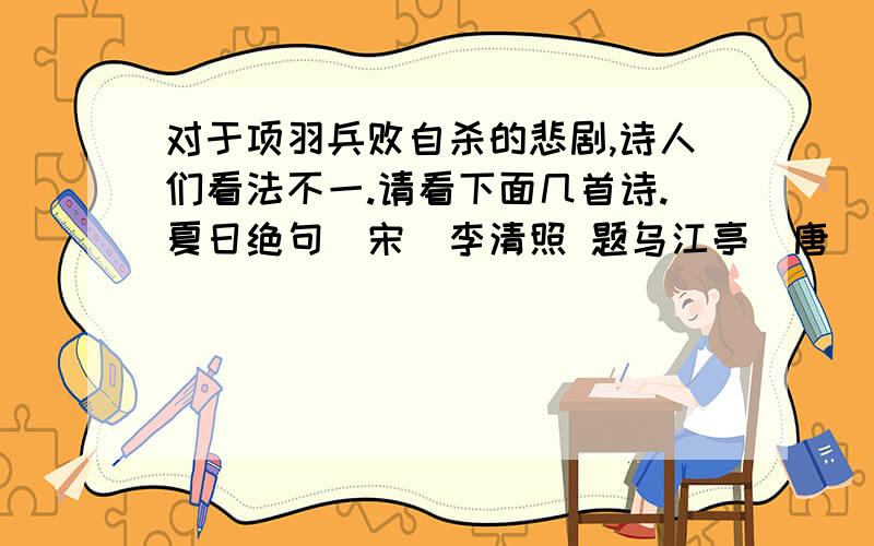 对于项羽兵败自杀的悲剧,诗人们看法不一.请看下面几首诗.夏日绝句(宋)李清照 题乌江亭(唐)杜牡 乌江亭(宋)王安石生当作人杰,胜败兵家事不期,百战疲劳壮士哀,死亦为鬼雄.包羞忍耻是男儿.