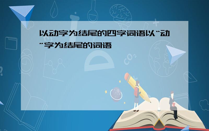 以动字为结尾的四字词语以“动”字为结尾的词语