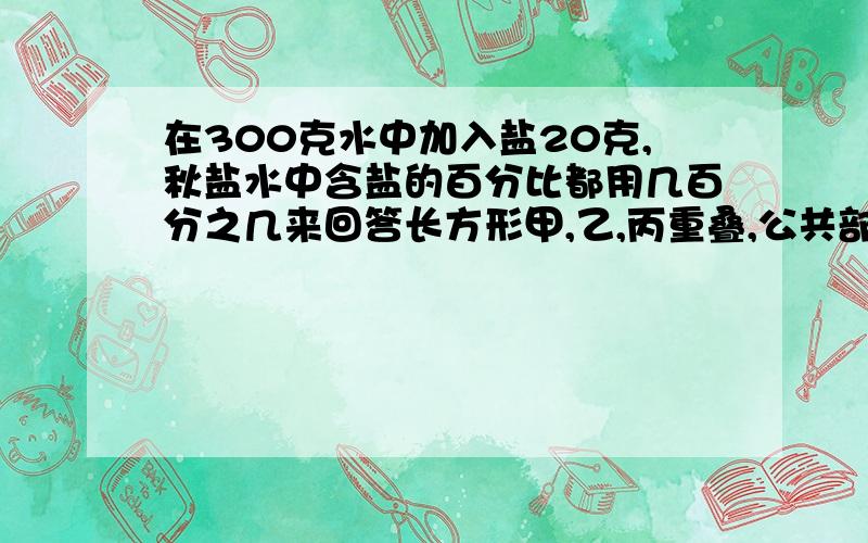 在300克水中加入盐20克,秋盐水中含盐的百分比都用几百分之几来回答长方形甲,乙,丙重叠,公共部分是长方形丁.已知丁的面积是甲的面积的百分之48,是乙的百分之72,是丙的百分之56.1）甲的面