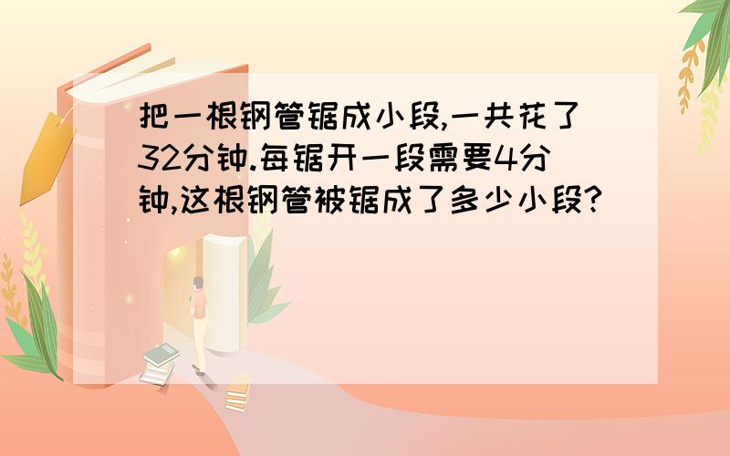 把一根钢管锯成小段,一共花了32分钟.每锯开一段需要4分钟,这根钢管被锯成了多少小段?