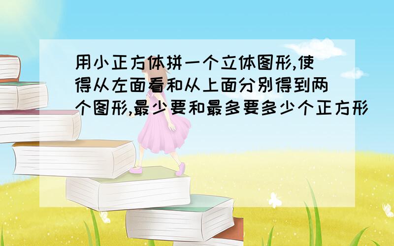 用小正方体拼一个立体图形,使得从左面看和从上面分别得到两个图形,最少要和最多要多少个正方形